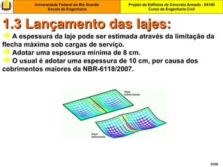 Projeto de Edifícios de Concreto Armado - 04100
Curso de Engenharia Civil
Universidade Federal do Rio Grande
Escola de Engenharia
33/56
 A espessura da laje pode ser estimada através da limitação da
flecha máxima sob cargas de serviço.
 Adotar uma espessura mínima de 8 cm.
 O usual é adotar uma espessura de 10 cm, por causa dos
cobrimentos maiores da NBR-6118/2007.
1.3 Lançamento das lajes:1.3 Lançamento das lajes:
 