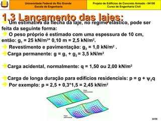 Projeto de Edifícios de Concreto Armado - 04100
Curso de Engenharia Civil
Universidade Federal do Rio Grande
Escola de Engenharia
34/56
 Um estimativa da flecha da laje, no regime elástico, pode ser
feita da seguinte forma:
 O peso próprio é estimado com uma espessura de 10 cm,
então: g1 = 25 kN/m3
* 0,10 m = 2,5 kN/m2
.
 Revestimento e pavimentação: g2 = 1,0 kN/m2
.
Carga permanente: g = g1 + g2 = 3,5 kN/m2
Carga acidental, normalmente: q = 1,50 ou 2,00 kN/m2
Carga de longa duração para edifícios residenciais: p = g + ψ2q
 Por exemplo: p = 2,5 + 0,3*1,5 = 2,45 kN/m2
1.3 Lançamento das lajes:1.3 Lançamento das lajes:
 