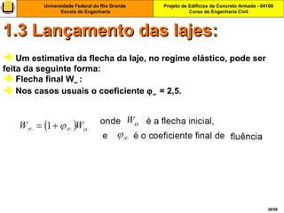 Projeto de Edifícios de Concreto Armado - 04100
Curso de Engenharia Civil
Universidade Federal do Rio Grande
Escola de Engenharia
36/56
 Um estimativa da flecha da laje, no regime elástico, pode ser
feita da seguinte forma:
 Flecha final W∞ :
 Nos casos usuais o coeficiente ϕ∞ = 2,5.
1.3 Lançamento das lajes:1.3 Lançamento das lajes:
 