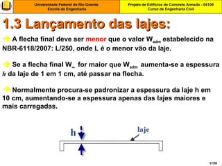 Projeto de Edifícios de Concreto Armado - 04100
Curso de Engenharia Civil
Universidade Federal do Rio Grande
Escola de Engenharia
37/56
 A flecha final deve ser menor que o valor Wadm estabelecido na
NBR-6118/2007: L/250, onde L é o menor vão da laje.
 Se a flecha final W∞ for maior que Wadm aumenta-se a espessura
h da laje de 1 em 1 cm, até passar na flecha.
 Normalmente procura-se padronizar a espessura da laje h em
10 cm, aumentando-se a espessura apenas das lajes maiores e
mais carregadas.
1.3 Lançamento das lajes:1.3 Lançamento das lajes:
 