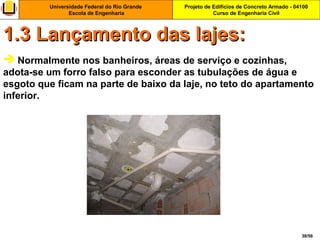 Projeto de Edifícios de Concreto Armado - 04100
Curso de Engenharia Civil
Universidade Federal do Rio Grande
Escola de Engenharia
38/56
 Normalmente nos banheiros, áreas de serviço e cozinhas,
adota-se um forro falso para esconder as tubulações de água e
esgoto que ficam na parte de baixo da laje, no teto do apartamento
inferior.
1.3 Lançamento das lajes:1.3 Lançamento das lajes:
 