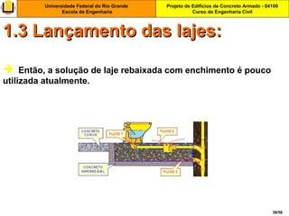 Projeto de Edifícios de Concreto Armado - 04100
Curso de Engenharia Civil
Universidade Federal do Rio Grande
Escola de Engenharia
39/56
 Então, a solução de laje rebaixada com enchimento é pouco
utilizada atualmente.
1.3 Lançamento das lajes:1.3 Lançamento das lajes:
 