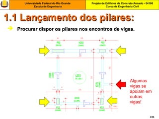 Projeto de Edifícios de Concreto Armado - 04100
Curso de Engenharia Civil
Universidade Federal do Rio Grande
Escola de Engenharia
4/56
 Procurar dispor os pilares nos encontros de vigas.Procurar dispor os pilares nos encontros de vigas.
1.1 Lançamento dos pilares:1.1 Lançamento dos pilares:
Algumas
vigas se
apoiam em
outras
vigas!
 