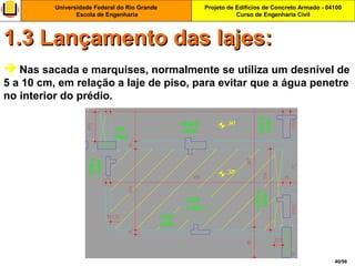 Projeto de Edifícios de Concreto Armado - 04100
Curso de Engenharia Civil
Universidade Federal do Rio Grande
Escola de Engenharia
40/56
 Nas sacada e marquises, normalmente se utiliza um desnível de
5 a 10 cm, em relação a laje de piso, para evitar que a água penetre
no interior do prédio.
1.3 Lançamento das lajes:1.3 Lançamento das lajes:
 