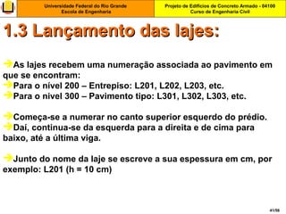 Projeto de Edifícios de Concreto Armado - 04100
Curso de Engenharia Civil
Universidade Federal do Rio Grande
Escola de Engenharia
41/56
As lajes recebem uma numeração associada ao pavimento em
que se encontram:
Para o nível 200 – Entrepiso: L201, L202, L203, etc.
Para o nivel 300 – Pavimento tipo: L301, L302, L303, etc.
Começa-se a numerar no canto superior esquerdo do prédio.
Daí, continua-se da esquerda para a direita e de cima para
baixo, até a última viga.
Junto do nome da laje se escreve a sua espessura em cm, por
exemplo: L201 (h = 10 cm)
1.3 Lançamento das lajes:1.3 Lançamento das lajes:
 