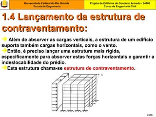 Projeto de Edifícios de Concreto Armado - 04100
Curso de Engenharia Civil
Universidade Federal do Rio Grande
Escola de Engenharia
43/56
 Além de absorver as cargas verticais, a estrutura de um edifício
suporta também cargas horizontais, como o vento.
Então, é preciso lançar uma estrutura mais rígida,
especificamente para absorver estas forças horizontais e garantir a
indeslocabilidade do prédio.
Esta estrutura chama-se estrutura de contraventamento.
1.4 Lançamento da estrutura de1.4 Lançamento da estrutura de
contraventamento:contraventamento:
 