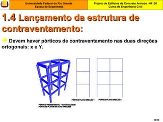 Projeto de Edifícios de Concreto Armado - 04100
Curso de Engenharia Civil
Universidade Federal do Rio Grande
Escola de Engenharia
46/56
 Devem haver pórticos de contraventamento nas duas direções
ortogonais: x e Y.
1.41.4 Lançamento da estrutura deLançamento da estrutura de
contraventamento:contraventamento:
 