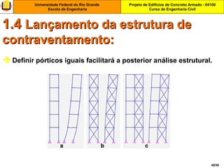 Projeto de Edifícios de Concreto Armado - 04100
Curso de Engenharia Civil
Universidade Federal do Rio Grande
Escola de Engenharia
48/56
 Definir pórticos iguais facilitará a posterior análise estrutural.
1.41.4 Lançamento da estrutura deLançamento da estrutura de
contraventamento:contraventamento:
 