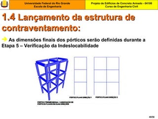 Projeto de Edifícios de Concreto Armado - 04100
Curso de Engenharia Civil
Universidade Federal do Rio Grande
Escola de Engenharia
49/56
 As dimensões finais dos pórticos serão definidas durante a
Etapa 5 – Verificação da Indeslocabilidade
1.41.4 Lançamento da estrutura deLançamento da estrutura de
contraventamento:contraventamento:
 