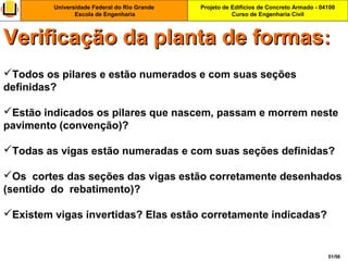 Projeto de Edifícios de Concreto Armado - 04100
Curso de Engenharia Civil
Universidade Federal do Rio Grande
Escola de Engenharia
51/56
Todos os pilares e estão numerados e com suas seções
definidas?
Estão indicados os pilares que nascem, passam e morrem neste
pavimento (convenção)?
Todas as vigas estão numeradas e com suas seções definidas?
Os cortes das seções das vigas estão corretamente desenhados
(sentido do rebatimento)?
Existem vigas invertidas? Elas estão corretamente indicadas?
Verificação da planta de formasVerificação da planta de formas::
 