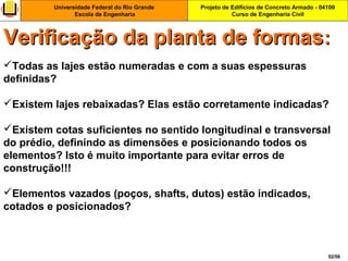 Projeto de Edifícios de Concreto Armado - 04100
Curso de Engenharia Civil
Universidade Federal do Rio Grande
Escola de Engenharia
52/56
Todas as lajes estão numeradas e com a suas espessuras
definidas?
Existem lajes rebaixadas? Elas estão corretamente indicadas?
Existem cotas suficientes no sentido longitudinal e transversal
do prédio, definindo as dimensões e posicionando todos os
elementos? Isto é muito importante para evitar erros de
construção!!!
Elementos vazados (poços, shafts, dutos) estão indicados,
cotados e posicionados?
Verificação da planta de formasVerificação da planta de formas::
 