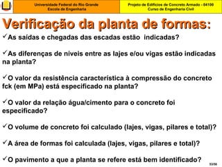 Projeto de Edifícios de Concreto Armado - 04100
Curso de Engenharia Civil
Universidade Federal do Rio Grande
Escola de Engenharia
53/56
As saídas e chegadas das escadas estão indicadas?
As diferenças de níveis entre as lajes e/ou vigas estão indicadas
na planta?
O valor da resistência característica à compressão do concreto
fck (em MPa) está especificado na planta?
O valor da relação água/cimento para o concreto foi
especificado?
O volume de concreto foi calculado (lajes, vigas, pilares e total)?
A área de formas foi calculada (lajes, vigas, pilares e total)?
O pavimento a que a planta se refere está bem identificado?
Verificação da planta de formasVerificação da planta de formas::
 