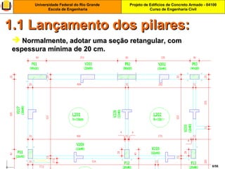 Projeto de Edifícios de Concreto Armado - 04100
Curso de Engenharia Civil
Universidade Federal do Rio Grande
Escola de Engenharia
6/56
 Normalmente, adotar uma seção retangular, comNormalmente, adotar uma seção retangular, com
espessura mínima de 20 cm.espessura mínima de 20 cm.
1.1 Lançamento dos pilares:1.1 Lançamento dos pilares:
 