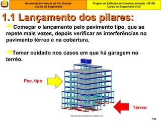 Projeto de Edifícios de Concreto Armado - 04100
Curso de Engenharia Civil
Universidade Federal do Rio Grande
Escola de Engenharia
7/56
 Começar o lançamento pelo pavimento tipo, que se
repete mais vezes, depois verificar as interferências no
pavimento térreo e na cobertura.
Tomar cuidado nos casos em que há garagem no
terréo.
1.1 Lançamento dos pilares:1.1 Lançamento dos pilares:
http://dussarrat-engenharia.blogspot.com
Pav. tipo
Térreo
 