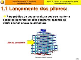 Projeto de Edifícios de Concreto Armado - 04100
Curso de Engenharia Civil
Universidade Federal do Rio Grande
Escola de Engenharia
8/56
 Para prédios de pequena altura pode-se manter a
seção de concreto do pilar constante, fazendo-se
variar apenas a taxa de armadura.
1.1 Lançamento dos pilares:1.1 Lançamento dos pilares:
http://dussarrat-engenharia.blogspot.com
Seção constante
 