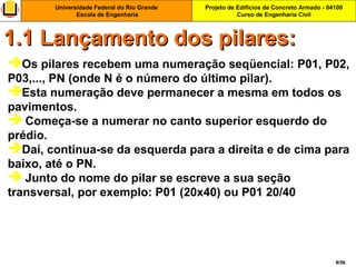 Projeto de Edifícios de Concreto Armado - 04100
Curso de Engenharia Civil
Universidade Federal do Rio Grande
Escola de Engenharia
9/56
Os pilares recebem uma numeração seqüencial: P01, P02,
P03,..., PN (onde N é o número do último pilar).
Esta numeração deve permanecer a mesma em todos os
pavimentos.
 Começa-se a numerar no canto superior esquerdo do
prédio.
Daí, continua-se da esquerda para a direita e de cima para
baixo, até o PN.
 Junto do nome do pilar se escreve a sua seção
transversal, por exemplo: P01 (20x40) ou P01 20/40
1.1 Lançamento dos pilares:1.1 Lançamento dos pilares:
 
