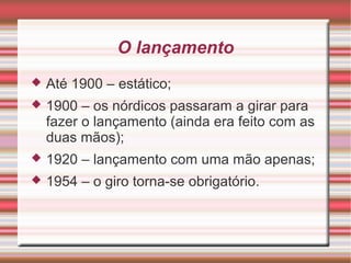 O lançamento
 Até 1900 – estático;
 1900 – os nórdicos passaram a girar para
fazer o lançamento (ainda era feito com as
duas mãos);
 1920 – lançamento com uma mão apenas;
 1954 – o giro torna-se obrigatório.
 