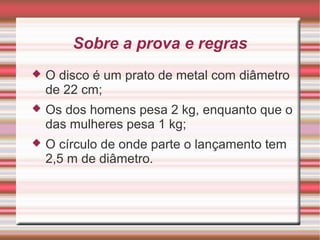 Sobre a prova e regras
 O disco é um prato de metal com diâmetro
de 22 cm;
 Os dos homens pesa 2 kg, enquanto que o
das mulheres pesa 1 kg;
 O círculo de onde parte o lançamento tem
2,5 m de diâmetro.
 