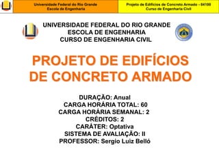 Projeto de Edifícios de Concreto Armado - 04100
Curso de Engenharia Civil
Universidade Federal do Rio Grande
Escola de Engenharia
PROJETO DE EDIFÍCIOS
DE CONCRETO ARMADO
DURAÇÃO: Anual
CARGA HORÁRIA TOTAL: 60
CARGA HORÁRIA SEMANAL: 2
CRÉDITOS: 2
CARÁTER: Optativa
SISTEMA DE AVALIAÇÃO: II
PROFESSOR: Sergio Luiz Belló
UNIVERSIDADE FEDERAL DO RIO GRANDE
ESCOLA DE ENGENHARIA
CURSO DE ENGENHARIA CIVIL
 