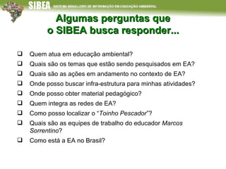 Algumas perguntas que o SIBEA busca responder... Quem atua em educação ambiental? Quais são os temas que estão sendo pesquisados em EA? Quais são as ações em andamento no contexto de EA? Onde posso buscar infra-estrutura para minhas atividades? Onde posso obter material pedagógico? Quem integra as redes de EA?  Como posso localizar o “ Toinho Pescador ”? Quais são as equipes de trabalho do educador  Marcos Sorrentino ?  Como está a EA no Brasil? 