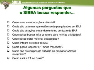 Algumas perguntas que o SIBEA busca responder... Quem atua em educação ambiental? Quais são os temas que estão sendo pesquisados em EA? Quais são as ações em andamento no contexto de EA? Onde posso buscar infra-estrutura para minhas atividades? Onde posso obter material pedagógico? Quem integra as redes de EA?  Como posso localizar o “ Toinho Pescador ”? Quais são as equipes de trabalho do educador  Marcos Sorrentino ?  Como está a EA no Brasil? 
