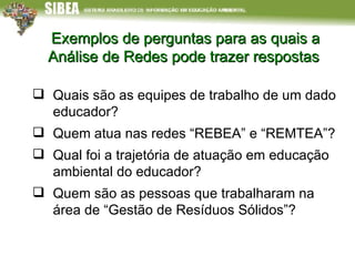 Exemplos de perguntas para as quais a Análise de Redes pode trazer respostas Quais são as equipes de trabalho de um dado educador?  Quem atua nas redes “REBEA” e “REMTEA”?  Qual foi a trajetória de atuação em educação ambiental do educador?  Quem são as pessoas que trabalharam na área de “Gestão de Resíduos Sólidos”? 