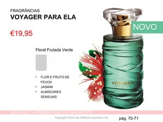 CATÁLOGO 11 APRESENTAÇÃO DE LANÇAMENTO
Copyright ©2014 by Oriflame Cosmetics SA
€19,95
Floral Frutada Verde
• FLOR E FRUTO DE
FEIJOA
• JASMIM
• ALMÍSCARES
SENSUAIS
pág. 70-71
NOVO
FRAGRÂNCIAS
VOYAGER PARA ELA
 