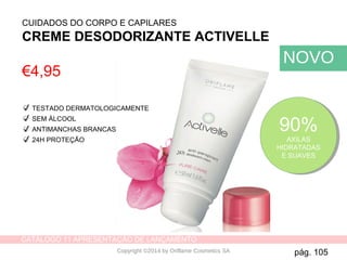 CATÁLOGO 11 APRESENTAÇÃO DE LANÇAMENTO
Copyright ©2014 by Oriflame Cosmetics SA
CUIDADOS DO CORPO E CAPILARES
CREME DESODORIZANTE ACTIVELLE
90%
AXILAS
HIDRATADAS
E SUAVES
90%
AXILAS
HIDRATADAS
E SUAVES
TESTADO DERMATOLOGICAMENTE
SEM ÁLCOOL
ANTIMANCHAS BRANCAS
24H PROTEÇÃO
€4,95
pág. 105
NOVO
 