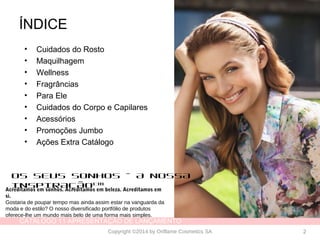 CATÁLOGO 11 APRESENTAÇÃO DE LANÇAMENTO
Copyright ©2014 by Oriflame Cosmetics SA 2
ÍNDICE
• Cuidados do Rosto
• Maquilhagem
• Wellness
• Fragrâncias
• Para Ele
• Cuidados do Corpo e Capilares
• Acessórios
• Promoções Jumbo
• Ações Extra Catálogo
OS SEUS SONHOS – A NOSSA
INSPIRAÇÃOTM
Acreditamos em sonhos. Acreditamos em beleza. Acreditamos em
si.
Gostaria de poupar tempo mas ainda assim estar na vanguarda da
moda e do estilo? O nosso diversificado portfólio de produtos
oferece-lhe um mundo mais belo de uma forma mais simples.
 