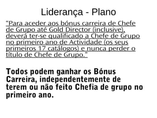 CATÁLOGO 11 APRESENTAÇÃO DE LANÇAMENTO
Copyright ©2014 by Oriflame Cosmetics SA
Liderança - Plano
“Para aceder aos bónus carreira de Chefe
de Grupo até Gold Director (inclusive),
deverá ter-se qualificado a Chefe de Grupo
no primeiro ano de Actividade (os seus
primeiros 17 catálogos) e nunca perder o
título de Chefe de Grupo.”
Todos podem ganhar os Bónus
Carreira, independentemente de
terem ou não feito Chefia de grupo no
primeiro ano.
 