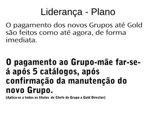 CATÁLOGO 11 APRESENTAÇÃO DE LANÇAMENTO
Copyright ©2014 by Oriflame Cosmetics SA
Liderança - Plano
O pagamento dos novos Grupos até Gold
são feitos como até agora, de forma
imediata.
O pagamento ao Grupo-mãe far-se-
á após 5 catálogos, após
confirmação da manutenção do
novo Grupo.
(Aplica-se a todos os títulos de Chefe de Grupo a Gold Director)
 