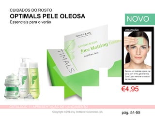 CATÁLOGO 11 APRESENTAÇÃO DE LANÇAMENTO
Copyright ©2014 by Oriflame Cosmetics SA
Remove single paper tissue and
blot shiny areas, typically your
T-zone, to remove excess oil.
CUIDADOS DO ROSTO
OPTIMALS PELE OLEOSA
Essenciais para o verão
€4,95
NOVO
pág. 54-55
 