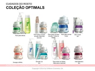 CATÁLOGO 11 APRESENTAÇÃO DE LANÇAMENTO
Copyright ©2014 by Oriflame Cosmetics SA
CUIDADOS DO ROSTO
COLEÇÃO OPTIMALS
Para todos os tipos
de pele: Manchas
escuras
Para todos os tipos
de pele: Todas as
idades
Skin Youth:
30+
Energia e Brilho
Smooth out:
40+
Para todas as idades:
Pele seca e sensível
Vital Definition:
50+
Para pele oleosa
Para pele normal
mista
 
