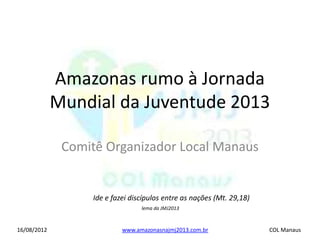 Amazonas rumo à Jornada
             Mundial da Juventude 2013

              Comitê Organizador Local Manaus


                  Ide e fazei discípulos entre as nações (Mt. 29,18)
                                 lema da JMJ2013



16/08/2012                 www.amazonasnajmj2013.com.br                COL Manaus
 