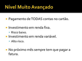 Nível Muito AvançadoPagamento de TODAS contas no cartão.Investimento em renda fixa.Risco baixo.Investimento em renda variável.Alto risco.No próximo mês sempre tem que pagar a fatura.