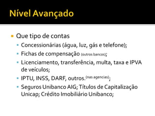 Nível AvançadoQue tipo de contasConcessionárias (água, luz, gás e telefone);Fichas de compensação (outros bancos); Licenciamento, transferência, multa, taxa e IPVA de veículos;IPTU, INSS, DARF, outros.(nas agencias);Seguros Unibanco AIG; Títulos de Capitalização Unicap; Crédito Imobiliário Unibanco;