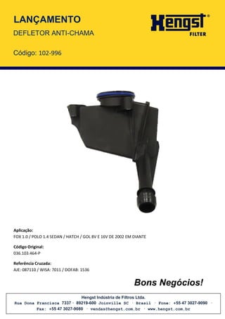 Hengst Indústria de Filtros Ltda.
Rua Dona Francisca 7337 · 89219-600 Joinville SC · Brasil · Fone: +55 47 3027-9090 ·
Fax: +55 47 3027-9080 · vendas@hengst.com.br · www.hengst.com.br
LANÇAMENTO
Aplicação:
FOX 1.0 / POLO 1.4 SEDAN / HATCH / GOL 8V E 16V DE 2002 EM DIANTE
Código Original:
036.103.464-P
Referência Cruzada:
AJE: 087110 / WISA: 7011 / DOFAB: 1536
Bons Negócios!
DEFLETOR ANTI-CHAMA
Código: 102-996