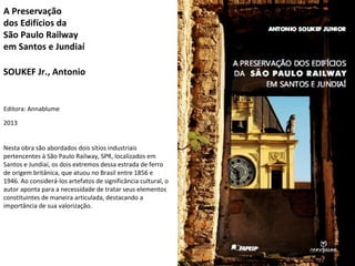 A Preservação 
dos Edifícios da 
São Paulo Railway 
em Santos e Jundiaí 
SOUKEF Jr., Antonio 
Editora: Annablume 
2013 
Ne...