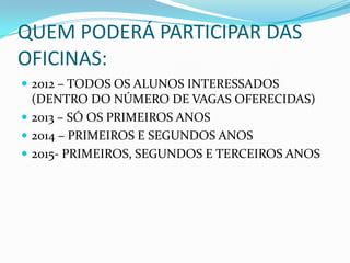 QUEM PODERÁ PARTICIPAR DAS
OFICINAS:
 2012 – TODOS OS ALUNOS INTERESSADOS
  (DENTRO DO NÚMERO DE VAGAS OFERECIDAS)
 2013 – SÓ OS PRIMEIROS ANOS
 2014 – PRIMEIROS E SEGUNDOS ANOS
 2015- PRIMEIROS, SEGUNDOS E TERCEIROS ANOS
 