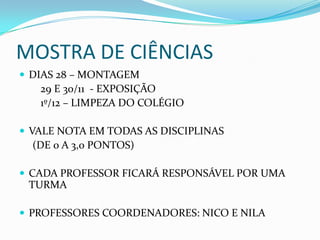 MOSTRA DE CIÊNCIAS
 DIAS 28 – MONTAGEM
   29 E 30/11 - EXPOSIÇÃO
   1º/12 – LIMPEZA DO COLÉGIO

 VALE NOTA EM TODAS AS DISCIPLINAS
  (DE 0 A 3,0 PONTOS)

 CADA PROFESSOR FICARÁ RESPONSÁVEL POR UMA
 TURMA

 PROFESSORES COORDENADORES: NICO E NILA
 