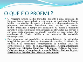 O QUE É O PROEMI ?
 O Programa Ensino Médio Inovador- ProEMI é uma estratégia do
  Governo Federal para induzir a reestruturar os currículos do Ensino
  Médio, com objetivo de apoiar e fortalecer o desenvolvimento de
  propostas curriculares inovadoras nas escolas de ensino
  médio, ampliando o tempo dos estudantes na escola e buscando
  garantir a formação integral com a inserção de atividades que tornem o
  currículo mais dinâmico, atendendo também as expectativas dos
  estudantes do Ensino Médio e às demandas da sociedade
  contemporânea.
 Este programa vai possibilitar o desenvolvimento de atividades
  integradoras que articulam as dimensões do trabalho, da ciência, da
  cultura e da tecnologia, contemplando as diversas áreas do
  conhecimento a partir de 8 macrocampos: Acompanhamento
  Pedagógico; Iniciação Científica e Pesquisa; Cultura Corporal;
  Cultura e Artes; Comunicação e uso de Mídias; Cultura Digital;
  Participação Estudantil e Leitura e Letramento.
 