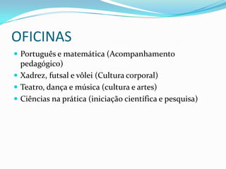 OFICINAS
 Português e matemática (Acompanhamento
  pedagógico)
 Xadrez, futsal e vôlei (Cultura corporal)
 Teatro, dança e música (cultura e artes)
 Ciências na prática (iniciação científica e pesquisa)
 