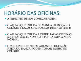 HORÁRIO DAS OFICINAS:
 A PRINCÍPIO DEVEM COMEÇAR ASSIM:

 O ALUNO QUE ESTUDA DE MANHÃ, ALMOÇA NO
 COLÉGIO E FAZ AS OFICINAS DAS 13:00 H Às 15:00 H

 O ALUNO QUE ESTUDA À TARDE FAZ AS OFICINAS
 10:30 H Às 12:30 H, ALMOÇA E JÁ FICA PARA A AULA
 NORMAL

 OBS.: QUANDO FIZEREM AULAS DE EDUCAÇÃO
 FÍSICA OU DANÇA, PODEM TOMAR BANHO NO
 COLÉGIO
 