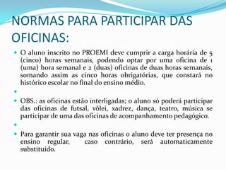 NORMAS PARA PARTICIPAR DAS
OFICINAS:
 O aluno inscrito no PROEMI deve cumprir a carga horária de 5
  (cinco) horas semanais, podendo optar por uma oficina de 1
  (uma) hora semanal e 2 (duas) oficinas de duas horas semanais,
  somando assim as cinco horas obrigatórias, que constará no
  histórico escolar no final do ensino médio.

 OBS.: as oficinas estão interligadas; o aluno só poderá participar
  das oficinas de futsal, vôlei, xadrez, dança, teatro, música se
  participar de uma das oficinas de acompanhamento pedagógico.

 Para garantir sua vaga nas oficinas o aluno deve ter presença no
  ensino regular,       caso   contrário,   será   automaticamente
  substituído.
 