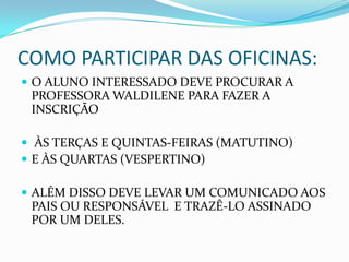 COMO PARTICIPAR DAS OFICINAS:
 O ALUNO INTERESSADO DEVE PROCURAR A
 PROFESSORA WALDILENE PARA FAZER A
 INSCRIÇÃO

 ÀS TERÇAS E QUINTAS-FEIRAS (MATUTINO)
 E ÀS QUARTAS (VESPERTINO)

 ALÉM DISSO DEVE LEVAR UM COMUNICADO AOS
 PAIS OU RESPONSÁVEL E TRAZÊ-LO ASSINADO
 POR UM DELES.
 