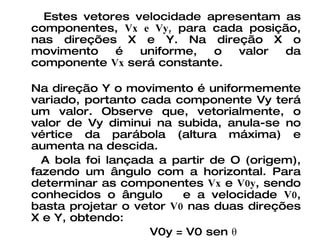 Estes vetores velocidade apresentam as componentes,  Vx e Vy,  para cada posição, nas direções X e Y. Na direção X o movimento é uniforme, o valor da componente  Vx  será constante. Na direção Y o movimento é uniformemente variado, portanto cada componente Vy terá um valor. Observe que, vetorialmente, o valor de Vy diminui na subida, anula-se no vértice da parábola (altura máxima) e aumenta na descida. A bola foi lançada a partir de O (origem), fazendo um ângulo com a horizontal. Para determinar as componentes  Vx  e  V0y , sendo conhecidos o ângulo  e a velocidade  V0 , basta projetar o vetor  V0  nas duas direções X e Y, obtendo: V0y = V0 sen θ V0x = V0 cos θ 