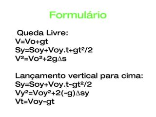 Formulário Queda Livre: V=Vo+gt Sy=Soy+Voy.t+gt²/2 V²=Vo²+2gΔs Lançamento vertical para cima: Sy=Soy+Voy.t-gt²/2 Vy²=Voy²+2(-g)Δsy Vt=Voy-gt 
