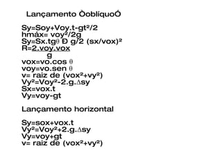 Lançamento “oblíquo” Sy=Soy+Voy.t-gt²/2 hmáx= voy²/2g Sy=Sx.tgθ – g/2 (sx/vox)² R= 2.voy.vox   g  vox=vo.cos θ  voy=vo.sen θ  v= raiz de (vox²+vy²) Vy²=Voy²-2.g.Δsy Sx=vox.t Vy=voy-gt Lançamento horizontal Sy=sox+vox.t Vy²=Voy²+2.g.Δsy Vy=voy+gt v= raiz de (vox²+vy²) 