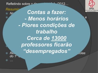Refletindo sobre o despacho 13 A /2012…
Resumindo:
            Contas a fazer:
  Nova definição de hora letiva (50 minutos)
  Menos horas disponíveis para as equipas diretivas e
            - Menos horários
  coordenação de estabelecimentos
 1,5 Horas para a direção de turma (eram 2)
        - Piores condições de
 2 horas de toa (3ª coluna) podem ser letivas
                trabalho
 O crédito de tempos letivos, CT = K x CAP + EFI +T
  passará, a partir de 2013/14, na maioria das escolas
  a zero     Cerca de 13000
 Crédito de horas ligado a resultados escolares
          professores ficarão
 escolas/agrupamentos com E. Secundário, com
  ofertas de CEF, Profissionais, EFA penalizadas
           “desempregados”
 Redução do crédito horário para apoios nas escolas
  do 1º Ciclo com mais de 250 alunos
 …
 