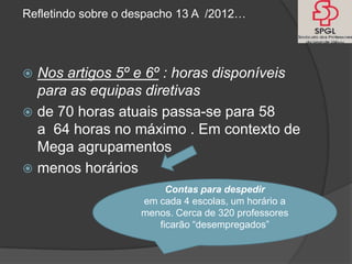 Refletindo sobre o despacho 13 A /2012…




 Nos artigos 5º e 6º : horas disponíveis
  para as equipas diretivas
 de 70 horas atuais passa-se para 58
  a 64 horas no máximo . Em contexto de
  Mega agrupamentos
 menos horários
                         Contas para despedir
                    em cada 4 escolas, um horário a
                    menos. Cerca de 320 professores
                       ficarão “desempregados”
 